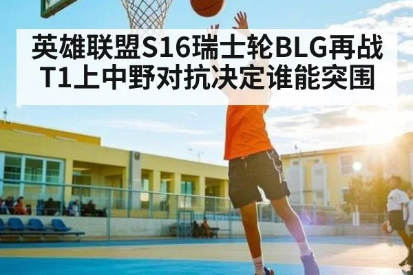 英雄联盟S16瑞士轮BLG再战T1上中野对抗决定谁能突围